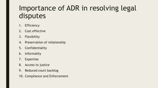 Importance of ADR in resolving legal
disputes
1. Efficiency
2. Cost effective
3. Flexibility
4. Preservation of relationship
5. Confidentiality
6. Informality
7. Expertise
8. Access to justice
9. Reduced court backlog
10. Compliance and Enforcement
 