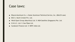 Case laws:
■ Bharat Aluminum Co. v. Kaiser Aluminum Technical Service, Inc. (BALCO case)
■ BCCI v. Kochi Cricket Pvt. Ltd.
■ World Sport Group (Mauritius) Ltd. V. MSM Satellite (Singapore) Pte. Ltd.
■ O.N.G.C. Ltd. V. Saw Pipes Ltd.
■ Sundaram Finance Ltd. V. NEPC India Ltd.
 