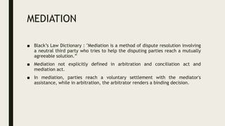 MEDIATION
■ Black’s Law Dictionary : "Mediation is a method of dispute resolution involving
a neutral third party who tries to help the disputing parties reach a mutually
agreeable solution.”
■ Mediation not explicitly defined in arbitration and conciliation act and
mediation act.
■ In mediation, parties reach a voluntary settlement with the mediator's
assistance, while in arbitration, the arbitrator renders a binding decision.
 