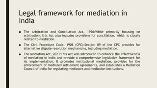 Legal framework for mediation in
India
■ The Arbitration and Conciliation Act, 1996:While primarily focusing on
arbitration, this Act also includes provisions for conciliation, which is closely
related to mediation.
■ The Civil Procedure Code, 1908 (CPC):Section 89 of the CPC provides for
alternative dispute resolution mechanisms, including mediation.
■ The Mediation Act, 2023:This Act was introduced to enhance the effectiveness
of mediation in India and provide a comprehensive legislative framework for
its implementation. It promotes institutional mediation, provides for the
enforcement of mediated settlement agreements, and establishes a Mediation
Council of India for regulating mediators and mediation institutions.
 