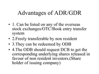 Advantages of ADR/GDR 1. Can be listed on any of the overseas stock exchanges/OTC/Book entry transfer system 2.Freely transferable by non resident 3.They can be redeemed by ODB 4.The ODB should request DCB to get the corresponding underlying shares released in favour of non resident investors.(Share holder of issuing company) 