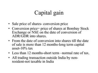 Capital gain Sale price of shares- conversion price  Conversion price= price of shares at Bombay Stock Exchange or NSE on the date of conversion of ADR/GDR into shares. From the date of conversion into shares till the date of sale is more than 12 months-long term capital asset-10% tax Less than 12 months-short term –normal rate of tax. All trading transaction outside India by non-resident-not taxable in India 