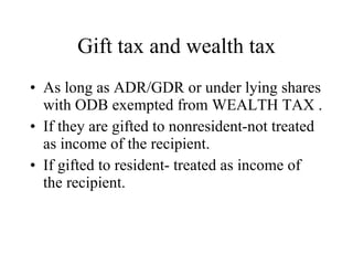 Gift tax and wealth tax As long as ADR/GDR or under lying shares with ODB exempted from WEALTH TAX . If they are gifted to nonresident-not treated as income of the recipient. If gifted to resident- treated as income of the recipient. 