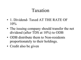 Taxation 1. Dividend- Taxed AT THE RATE OF 10% The issuing company should transfer the net dividend (after TDS at 10%) to ODB ODB distribute them to Non-residents proportionately to their holdings. Credit also be given  