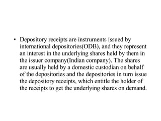 Depository receipts are instruments issued by international depositories(ODB), and they represent an interest in the underlying shares held by them in the issuer company(Indian company). The shares are usually held by a domestic custodian on behalf of the depositories and the depositories in turn issue the depository receipts, which entitle the holder of the receipts to get the underlying shares on demand.  