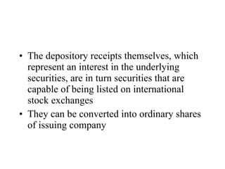 The depository receipts themselves, which represent an interest in the underlying securities, are in turn securities that are capable of being listed on international stock exchanges   They can be converted into ordinary shares of issuing company 