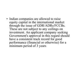 Indian companies are allowed to raise equity capital in the international market through the issue of GDR/ADRs/FCCBs. These are not subject to any ceilings on investment. An applicant company seeking Government's approval in this regard should have a consistent track record for good performance (financial or otherwise) for a minimum period of 3 years   