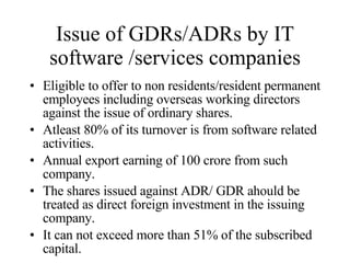 Issue of GDRs/ADRs by IT software /services companies Eligible to offer to non residents/resident permanent employees including overseas working directors against the issue of ordinary shares. Atleast 80% of its turnover is from software related activities. Annual export earning of 100 crore from such company. The shares issued against ADR/ GDR ahould be treated as direct foreign investment in the issuing company. It can not exceed more than 51% of the subscribed capital. 