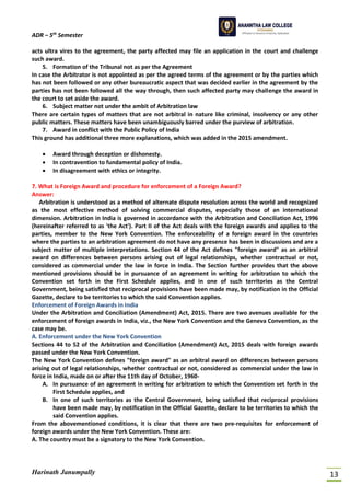 ADR – 5th
Semester
Harinath Janumpally 13
acts ultra vires to the agreement, the party affected may file an application in the court and challenge
such award.
5. Formation of the Tribunal not as per the Agreement
In case the Arbitrator is not appointed as per the agreed terms of the agreement or by the parties which
has not been followed or any other bureaucratic aspect that was decided earlier in the agreement by the
parties has not been followed all the way through, then such affected party may challenge the award in
the court to set aside the award.
6. Subject matter not under the ambit of Arbitration law
There are certain types of matters that are not arbitral in nature like criminal, insolvency or any other
public matters. These matters have been unambiguously barred under the purview of arbitration.
7. Award in conflict with the Public Policy of India
This ground has additional three more explanations, which was added in the 2015 amendment.
• Award through deception or dishonesty.
• In contravention to fundamental policy of India.
• In disagreement with ethics or integrity.
7. What is Foreign Award and procedure for enforcement of a Foreign Award?
Answer:
Arbitration is understood as a method of alternate dispute resolution across the world and recognized
as the most effective method of solving commercial disputes, especially those of an international
dimension. Arbitration in India is governed in accordance with the Arbitration and Conciliation Act, 1996
(hereinafter referred to as 'the Act'). Part II of the Act deals with the foreign awards and applies to the
parties, member to the New York Convention. The enforceability of a foreign award in the countries
where the parties to an arbitration agreement do not have any presence has been in discussions and are a
subject matter of multiple interpretations. Section 44 of the Act defines "foreign award" as an arbitral
award on differences between persons arising out of legal relationships, whether contractual or not,
considered as commercial under the law in force in India. The Section further provides that the above
mentioned provisions should be in pursuance of an agreement in writing for arbitration to which the
Convention set forth in the First Schedule applies, and in one of such territories as the Central
Government, being satisfied that reciprocal provisions have been made may, by notification in the Official
Gazette, declare to be territories to which the said Convention applies.
Enforcement of Foreign Awards in India
Under the Arbitration and Conciliation (Amendment) Act, 2015. There are two avenues available for the
enforcement of foreign awards in India, viz., the New York Convention and the Geneva Convention, as the
case may be.
A. Enforcement under the New York Convention
Sections 44 to 52 of the Arbitration and Conciliation (Amendment) Act, 2015 deals with foreign awards
passed under the New York Convention.
The New York Convention defines "foreign award" as an arbitral award on differences between persons
arising out of legal relationships, whether contractual or not, considered as commercial under the law in
force in India, made on or after the 11th day of October, 1960-
A. In pursuance of an agreement in writing for arbitration to which the Convention set forth in the
First Schedule applies, and
B. In one of such territories as the Central Government, being satisfied that reciprocal provisions
have been made may, by notification in the Official Gazette, declare to be territories to which the
said Convention applies.
From the abovementioned conditions, it is clear that there are two pre-requisites for enforcement of
foreign awards under the New York Convention. These are:
A. The country must be a signatory to the New York Convention.
 