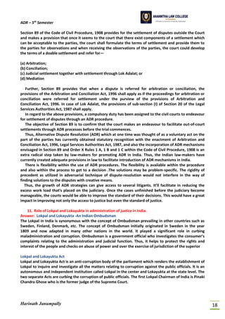 ADR – 5th
Semester
Harinath Janumpally 18
Section 89 of the Code of Civil Procedure, 1908 provides for the settlement of disputes outside the Court
and makes a provision that once it seems to the court that there exist components of a settlement which
can be acceptable to the parties, the court shall formulate the terms of settlement and provide them to
the parties for observations and when receiving the observations of the parties, the court could develop
the terms of a doable settlement and refer for—
(a) Arbitration;
(b) Conciliation;
(c) Judicial settlement together with settlement through Lok Adalat; or
(d) Mediation
Further, Section 89 provides that when a dispute is referred for arbitration or conciliation, the
provisions of the Arbitration and Conciliation Act, 1996 shall apply as if the proceedings for arbitration or
conciliation were referred for settlement under the purview of the provisions of Arbitration and
Conciliation Act, 1996. In case of Lok Adalat, the provisions of sub-section (I) of Section 20 of the Legal
Services Authorities Act, 1987 shall apply.
In regard to the above provisions, a compulsory duty has been assigned to the civil courts to endeavour
for settlement of disputes through an ADR procedure.
The objective of Section 89 is to confirm that the court makes an endeavour to facilitate out-of-court
settlements through ADR processes before the trial commences.
Thus, Alternative Dispute Resolution (ADR) which at one time was thought of as a voluntary act on the
part of the parties has currently obtained statutory recognition with the enactment of Arbitration and
Conciliation Act, 1996, Legal Services Authorities Act, 1987, and also the incorporation of ADR mechanisms
envisaged in Section 89 and Order X Rules 1 A, 1 B and 1 C within the Code of Civil Procedure, 1908 is an
extra radical step taken by law-makers for promoting ADR in India. Thus, the Indian law-makers have
currently created adequate provisions in law to facilitate introduction of ADR mechanisms in India.
There is flexibility within the use of ADR procedures. The flexibility is available within the procedure
and also within the process to get to a decision .The solutions may be problem-specific. The rigidity of
precedent as utilized in adversarial technique of dispute-resolution would not interfere in the way of
finding solutions to the disputes with creative means.
Thus, the growth of ADR strategies can give access to several litigants. It’ll facilitate in reducing the
excess work load that's placed on the judiciary. Once the cases unfinished before the judiciary become
manageable, the courts would be able to improve the standard of their decisions. This would have a great
impact in improving not only the access to justice but even the standard of justice.
11. Role of Lokpal and Lokayukta in administration of justice in India.
Answer: Lokpal and Lokayukta -An Indian Ombudsman
The Lokpal in India is synonymous with the concept of Ombudsman prevailing in other countries such as
Sweden, Finland, Denmark, etc. The concept of Ombudsman initially originated in Sweden in the year
1809 and now adapted in many other nations in the world. It played a significant role in curbing
maladministration and corruption. Ombudsman is a government official who investigates the consumer’s
complaints relating to the administration and judicial function. Thus, it helps to protect the rights and
interest of the people and checks on abuse of power and over the exercise of jurisdiction of the superior
Lokpal and Lokayukta Act
Lokpal and Lokayukta Act is an anti-corruption body of the parliament which renders the establishment of
Lokpal to inquire and investigate all the matters relating to corruption against the public officials. It is an
autonomous and independent institution called Lokpal in the center and Lokayukta at the state level. The
two separate Acts are curbing the corruption of public officials. The first Lokpal Chairman of India is Pinaki
Chandra Ghose who is the former judge of the Supreme Court.
 