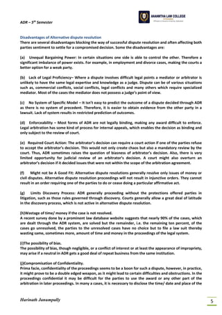 ADR – 5th
Semester
Harinath Janumpally 5
Disadvantages of Alternative dispute resolution
There are several disadvantages blocking the way of successful dispute resolution and often affecting both
parties sentiment to settle for a compromised decision. Some the disadvantages are:
(a) Unequal Bargaining Power: In certain situations one side is able to control the other. Therefore a
significant imbalance of power exists. For example, in employment and divorce cases, making the courts a
better option for a weak party.
(b) Lack of Legal Proficiency– Where a dispute involves difficult legal points a mediator or arbitrator is
unlikely to have the same legal expertise and knowledge as a judge. Dispute can be of various situations
such as, commercial conflicts, social conflicts, legal conflicts and many others which require specialized
mediator. Most of the cases the mediator does not possess a judge’s point of view.
(c) No System of Specific Model – It isn’t easy to predict the outcome of a dispute decided through ADR
as there is no system of precedent. Therefore, it is easier to obtain evidence from the other party in a
lawsuit. Lack of system results in restricted prediction of outcomes.
(d) Enforceability – Most forms of ADR are not legally binding, making any award difficult to enforce.
Legal arbitration has some kind of process for internal appeals, which enables the decision as binding and
only subject to the review of court.
(e) Required Court Action: The arbitrator’s decision can require a court action if one of the parties refuse
to accept the arbitrator’s decision. This would not only create chaos but also a mandatory review by the
court. Thus, ADR sometimes raises the question of biasness of arbitrator’s decision. Also, there is very
limited opportunity for judicial review of an arbitrator’s decision. A court might also overturn an
arbitrator’s decision if it decided issues that were not within the scope of the arbitration agreement.
(f) Might not be A Good Fit: Alternative dispute resolutions generally resolve only issues of money or
civil disputes. Alternative dispute resolution proceedings will not result in injunctive orders. They cannot
result in an order requiring one of the parties to do or cease doing a particular affirmative act.
(g) Limits Discovery Process: ADR generally proceeding without the protections offered parties in
litigation, such as those rules governed through discovery. Courts generally allow a great deal of latitude
in the discovery process, which is not active in alternative dispute resolution.
(h)Wastage of time/ money if the case is not resolved.
A recent survey done by a prominent law database website suggests that nearly 90% of the cases, which
are dealt through the ADR system, are solved but the remainder, i.e. the remaining ten percent, of the
cases go unresolved, the parties to the unresolved cases have no choice but to file a law suit thereby
wasting same, sometimes more, amount of time and money in the proceedings of the legal system.
(i)The possibility of bias.
The possibility of bias, though negligible, or a conflict of interest or at least the appearance of impropriety,
may arise if a neutral in ADR gets a good deal of repeat business from the same institution.
(j)Compromisation of Confidentiality.
Prima facie, confidentiality of the proceedings seems to be a boon for such a dispute, however, in practice,
it might prove to be a double edged weapon, as it might lead to certain difficulties and obstructions. In the
proceedings confidential it may be difficult for the parties to use the award or any other part of the
arbitration in later proceedings. In many a cases, it is necessary to disclose the time/ date and place of the
 