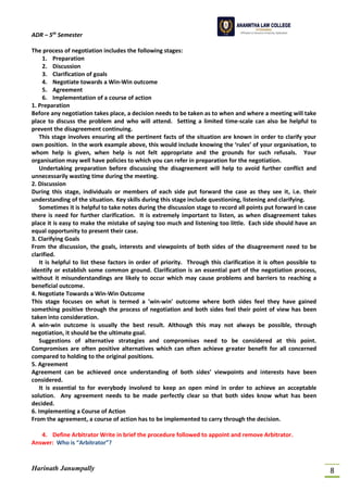 ADR – 5th
Semester
Harinath Janumpally 8
The process of negotiation includes the following stages:
1. Preparation
2. Discussion
3. Clarification of goals
4. Negotiate towards a Win-Win outcome
5. Agreement
6. Implementation of a course of action
1. Preparation
Before any negotiation takes place, a decision needs to be taken as to when and where a meeting will take
place to discuss the problem and who will attend. Setting a limited time-scale can also be helpful to
prevent the disagreement continuing.
This stage involves ensuring all the pertinent facts of the situation are known in order to clarify your
own position. In the work example above, this would include knowing the ‘rules’ of your organisation, to
whom help is given, when help is not felt appropriate and the grounds for such refusals. Your
organisation may well have policies to which you can refer in preparation for the negotiation.
Undertaking preparation before discussing the disagreement will help to avoid further conflict and
unnecessarily wasting time during the meeting.
2. Discussion
During this stage, individuals or members of each side put forward the case as they see it, i.e. their
understanding of the situation. Key skills during this stage include questioning, listening and clarifying.
Sometimes it is helpful to take notes during the discussion stage to record all points put forward in case
there is need for further clarification. It is extremely important to listen, as when disagreement takes
place it is easy to make the mistake of saying too much and listening too little. Each side should have an
equal opportunity to present their case.
3. Clarifying Goals
From the discussion, the goals, interests and viewpoints of both sides of the disagreement need to be
clarified.
It is helpful to list these factors in order of priority. Through this clarification it is often possible to
identify or establish some common ground. Clarification is an essential part of the negotiation process,
without it misunderstandings are likely to occur which may cause problems and barriers to reaching a
beneficial outcome.
4. Negotiate Towards a Win-Win Outcome
This stage focuses on what is termed a 'win-win' outcome where both sides feel they have gained
something positive through the process of negotiation and both sides feel their point of view has been
taken into consideration.
A win-win outcome is usually the best result. Although this may not always be possible, through
negotiation, it should be the ultimate goal.
Suggestions of alternative strategies and compromises need to be considered at this point.
Compromises are often positive alternatives which can often achieve greater benefit for all concerned
compared to holding to the original positions.
5. Agreement
Agreement can be achieved once understanding of both sides’ viewpoints and interests have been
considered.
It is essential to for everybody involved to keep an open mind in order to achieve an acceptable
solution. Any agreement needs to be made perfectly clear so that both sides know what has been
decided.
6. Implementing a Course of Action
From the agreement, a course of action has to be implemented to carry through the decision.
4. Define Arbitrator Write in brief the procedure followed to appoint and remove Arbitrator.
Answer: Who is “Arbitrator”?
 