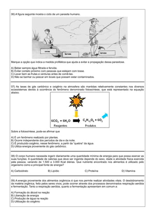 06) A figura seguinte mostra o ciclo de um parasita humano.
Marque a opção que indica a medida profilática que ajuda a evitar a propagação dessa parasitose.
A) Beber sempre água filtrada e fervida.
B) Evitar contato próximo com pessoas que estejam com tosse.
C) Lavar bem as frutas e verduras antes de comê-las.
D) Não se banhar ou pescar em locais que possam estar contaminados.
07) As taxas de gás carbônico e oxigênio na atmosfera são mantidas relativamente constantes nos diversos
ecossistemas devido à ocorrência do fenômeno denominado fotossíntese, que está representado na equação
abaixo.
Sobre a fotossíntese, pode-se afirmar que
A) É um fenômeno realizado por plantas.
B) Ocorre independente dos períodos de dia e da noite.
C) É produzido oxigênio, nesse fenômeno, a partir da “quebra” da água.
D) Utiliza energia proveniente do gás carbônico.
08) O corpo humano necessita ingerir diariamente uma quantidade mínima de energia para que possa exercer as
suas funções. A quantidade de calorias que deve ser ingerida depende do sexo, idade e atividade física exercida
pela pessoa, variando de 1.500 a 3.000 Kcal diárias. Que nutriente encontrado nos alimentos é utilizado pelo
organismo como a principal fonte de energia?
A) Carboidrato B) Lipídio C) Proteína D) Vitamina
09) A energia proveniente dos alimentos orgânicos é que nos permite realizar atividades vitais. O desdobramento
da matéria orgânica, feito pelos seres vivos, pode ocorrer através dos processos denominados respiração aeróbia
e fermentação. Tanto a respiração aeróbia, quanto a fermentação apresentam em comum a:
A) Formação do álcool na reação
B) Liberação de energia
C) Produção de água na reação
D) Utilização do oxigênio
 