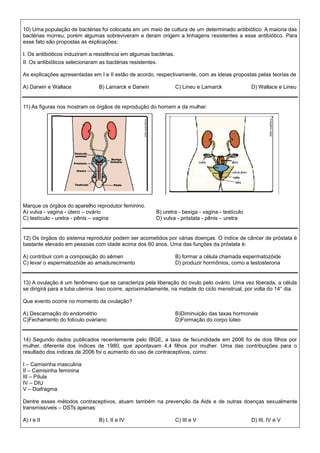 10) Uma população de bactérias foi colocada em um meio de cultura de um determinado antibiótico. A maioria das
bactérias morreu, porém algumas sobreviveram e deram origem a linhagens resistentes a esse antibiótico. Para
esse fato são propostas as explicações:
I. Os antibióticos induziram a resistência em algumas bactérias.
II. Os antibióticos selecionaram as bactérias resistentes.
As explicações apresentadas em I e II estão de acordo, respectivamente, com as ideias propostas pelas teorias de
A) Darwin e Wallace B) Lamarck e Darwin C) Lineu e Lamarck D) Wallace e Lineu
11) As figuras nos mostram os órgãos de reprodução do homem e da mulher.
Marque os órgãos do aparelho reprodutor feminino.
A) vulva - vagina - útero – ovário B) uretra - bexiga - vagina - testículo
C) testículo - uretra - pênis – vagina D) vulva - próstata - pênis – uretra
12) Os órgãos do sistema reprodutor podem ser acometidos por várias doenças. O índice de câncer de próstata é
bastante elevado em pessoas com idade acima dos 60 anos. Uma das funções da próstata é:
A) contribuir com a composição do sêmen B) formar a célula chamada espermatozóide
C) levar o espermatozóide ao amadurecimento D) produzir hormônios, como a testosterona
13) A ovulação é um fenômeno que se caracteriza pela liberação do ovulo pelo ovário. Uma vez liberada, a célula
se dirigirá para a tuba uterina. Isso ocorre, aproximadamente, na metade do ciclo menstrual, por volta do 14° dia.
Que evento ocorre no momento da ovulação?
A) Descamação do endométrio B)Diminuição das taxas hormonais
C)Fechamento do folículo ovariano D)Formação do corpo lúteo
14) Segundo dados publicados recentemente pelo IBGE, a taxa de fecundidade em 2006 foi de dois filhos por
mulher, diferente dos índices de 1980, que apontavam 4,4 filhos por mulher. Uma das contribuições para o
resultado dos índices de 2006 foi o aumento do uso de contraceptivos, como:
I – Camisinha masculina
II – Camisinha feminina
III – Pílula
IV – DIU
V – Diafragma
Dentre esses métodos contraceptivos, atuam também na prevenção da Aids e de outras doenças sexualmente
transmissíveis – DSTs apenas:
A) I e II B) I, II e IV C) III e V D) III, IV e V
 