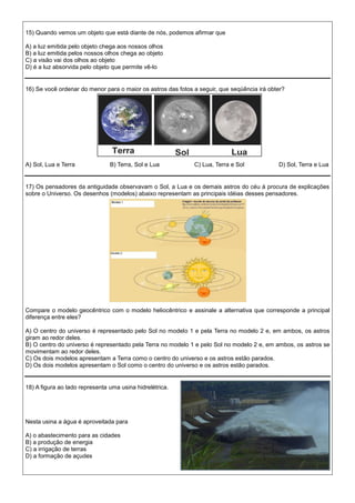 15) Quando vemos um objeto que está diante de nós, podemos afirmar que
A) a luz emitida pelo objeto chega aos nossos olhos
B) a luz emitida pelos nossos olhos chega ao objeto
C) a visão vai dos olhos ao objeto
D) é a luz absorvida pelo objeto que permite vê-lo
16) Se você ordenar do menor para o maior os astros das fotos a seguir, que seqüência irá obter?
A) Sol, Lua e Terra B) Terra, Sol e Lua C) Lua, Terra e Sol D) Sol, Terra e Lua
17) Os pensadores da antiguidade observavam o Sol, a Lua e os demais astros do céu à procura de explicações
sobre o Universo. Os desenhos (modelos) abaixo representam as principais idéias desses pensadores.
Compare o modelo geocêntrico com o modelo heliocêntrico e assinale a alternativa que corresponde a principal
diferença entre eles?
A) O centro do universo é representado pelo Sol no modelo 1 e pela Terra no modelo 2 e, em ambos, os astros
giram ao redor deles.
B) O centro do universo é representado pela Terra no modelo 1 e pelo Sol no modelo 2 e, em ambos, os astros se
movimentam ao redor deles.
C) Os dois modelos apresentam a Terra como o centro do universo e os astros estão parados.
D) Os dois modelos apresentam o Sol como o centro do universo e os astros estão parados.
18) A figura ao lado representa uma usina hidrelétrica.
Nesta usina a água é aproveitada para
A) o abastecimento para as cidades
B) a produção de energia
C) a irrigação de terras
D) a formação de açudes
 
