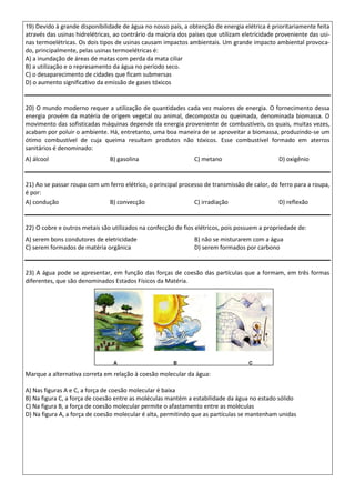 19) Devido à grande disponibilidade de água no nosso país, a obtenção de energia elétrica é prioritariamente feita
através das usinas hidrelétricas, ao contrário da maioria dos países que utilizam eletricidade proveniente das usi-
nas termoelétricas. Os dois tipos de usinas causam impactos ambientais. Um grande impacto ambiental provoca-
do, principalmente, pelas usinas termoelétricas é:
A) a inundação de áreas de matas com perda da mata ciliar
B) a utilização e o represamento da água no período seco.
C) o desaparecimento de cidades que ficam submersas
D) o aumento significativo da emissão de gases tóxicos
20) O mundo moderno requer a utilização de quantidades cada vez maiores de energia. O fornecimento dessa
energia provém da matéria de origem vegetal ou animal, decomposta ou queimada, denominada biomassa. O
movimento das sofisticadas máquinas depende da energia proveniente de combustíveis, os quais, muitas vezes,
acabam por poluir o ambiente. Há, entretanto, uma boa maneira de se aproveitar a biomassa, produzindo-se um
ótimo combustível de cuja queima resultam produtos não tóxicos. Esse combustível formado em aterros
sanitários é denominado:
A) álcool B) gasolina C) metano D) oxigênio
21) Ao se passar roupa com um ferro elétrico, o principal processo de transmissão de calor, do ferro para a roupa,
é por:
A) condução B) convecção C) irradiação D) reflexão
22) O cobre e outros metais são utilizados na confecção de fios elétricos, pois possuem a propriedade de:
A) serem bons condutores de eletricidade B) não se misturarem com a água
C) serem formados de matéria orgânica D) serem formados por carbono
23) A água pode se apresentar, em função das forças de coesão das partículas que a formam, em três formas
diferentes, que são denominados Estados Físicos da Matéria.
Marque a alternativa correta em relação à coesão molecular da água:
A) Nas figuras A e C, a força de coesão molecular é baixa
B) Na figura C, a força de coesão entre as moléculas mantém a estabilidade da água no estado sólido
C) Na figura B, a força de coesão molecular permite o afastamento entre as moléculas
D) Na figura A, a força de coesão molecular é alta, permitindo que as partículas se mantenham unidas
 