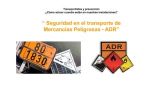 Transportistas y prevención
¿Cómo actuar cuando están en nuestras instalaciones?
“ Seguridad en el transporte de
Mercancías Peligrosas - ADR”
 