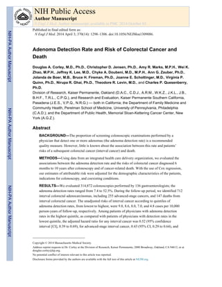 Adenoma Detection Rate and Risk of Colorectal Cancer and
Death
Douglas A. Corley, M.D., Ph.D., Christopher D. Jensen, Ph.D., Amy R. Marks, M.P.H., Wei K.
Zhao, M.P.H., Jeffrey K. Lee, M.D., Chyke A. Doubeni, M.D., M.P.H., Ann G. Zauber, Ph.D.,
Jolanda de Boer, M.B., Bruce H. Fireman, Ph.D., Joanne E. Schottinger, M.D., Virginia P.
Quinn, Ph.D., Nirupa R. Ghai, Ph.D., Theodore R. Levin, M.D., and Charles P. Quesenberry,
Ph.D.
Division of Research, Kaiser Permanente, Oakland (D.A.C., C.D.J., A.R.M., W.K.Z., J.K.L., J.B.,
B.H.F., T.R.L., C.P.Q.), and Research and Evaluation, Kaiser Permanente Southern California,
Pasadena (J.E.S., V.P.Q., N.R.G.) — both in California; the Department of Family Medicine and
Community Health, Perelman School of Medicine, University of Pennsylvania, Philadelphia
(C.A.D.); and the Department of Public Health, Memorial Sloan-Kettering Cancer Center, New
York (A.G.Z.).
Abstract
BACKGROUND—The proportion of screening colonoscopic examinations performed by a
physician that detect one or more adenomas (the adenoma detection rate) is a recommended
quality measure. However, little is known about the association between this rate and patients’
risks of a subsequent colorectal cancer (interval cancer) and death.
METHODS—Using data from an integrated health care delivery organization, we evaluated the
associations between the adenoma detection rate and the risks of colorectal cancer diagnosed 6
months to 10 years after colonoscopy and of cancer-related death. With the use of Cox regression,
our estimates of attributable risk were adjusted for the demographic characteristics of the patients,
indications for colonoscopy, and coexisting conditions.
RESULTS—We evaluated 314,872 colonoscopies performed by 136 gastroenterologists; the
adenoma detection rates ranged from 7.4 to 52.5%. During the follow-up period, we identified 712
interval colorectal adenocarcinomas, including 255 advanced-stage cancers, and 147 deaths from
interval colorectal cancer. The unadjusted risks of interval cancer according to quintiles of
adenoma detection rates, from lowest to highest, were 9.8, 8.6, 8.0, 7.0, and 4.8 cases per 10,000
person-years of follow-up, respectively. Among patients of physicians with adenoma detection
rates in the highest quintile, as compared with patients of physicians with detection rates in the
lowest quintile, the adjusted hazard ratio for any interval cancer was 0.52 (95% confidence
interval [CI], 0.39 to 0.69), for advanced-stage interval cancer, 0.43 (95% CI, 0.29 to 0.64), and
Copyright © 2014 Massachusetts Medical Society.
Address reprint requests to Dr. Corley at the Division of Research, Kaiser Permanente, 2000 Broadway, Oakland, CA 94612, or at
douglas.corley@kp.org..
No potential conflict of interest relevant to this article was reported.
Disclosure forms provided by the authors are available with the full text of this article at NEJM.org.
NIH Public Access
Author Manuscript
N Engl J Med. Author manuscript; available in PMC 2014 October 03.
Published in final edited form as:
N Engl J Med. 2014 April 3; 370(14): 1298–1306. doi:10.1056/NEJMoa1309086.
NIH-PA
Author
Manuscript
NIH-PA
Author
Manuscript
NIH-PA
Author
Manuscript
 