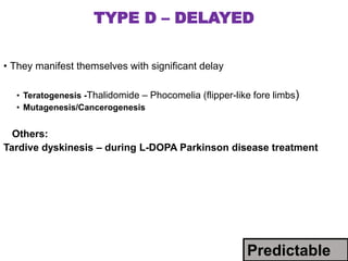 TYPE D – DELAYED
• They manifest themselves with significant delay
• Teratogenesis -Thalidomide – Phocomelia (flipper-like fore limbs)
• Mutagenesis/Cancerogenesis
Others:
Tardive dyskinesis – during L-DOPA Parkinson disease treatment
Predictable
 