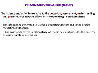 PHARMACOVIGILANCE (DAUP)
The 'science and activities relating to the detection, assessment, understanding
and prevention of adverse effects or any other drug related problems’
The information generated is useful in educating doctors and in the official
regulation of drug use.
It has an important role in rational use of medicines, as it provides the basis for
assessing safety of medicines.
 