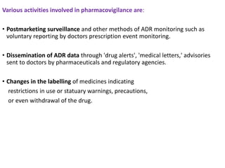 Various activities involved in pharmacovigilance are:
• Postmarketing surveillance and other methods of ADR monitoring such as
voluntary reporting by doctors prescription event monitoring.
• Dissemination of ADR data through 'drug alerts', 'medical letters,' advisories
sent to doctors by pharmaceuticals and regulatory agencies.
• Changes in the labelling of medicines indicating
restrictions in use or statuary warnings, precautions,
or even withdrawal of the drug.
 