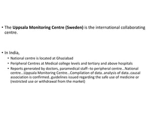 • The Uppsala Monitoring Centre (Sweden) is the international collaborating
centre.
• In India,
• National centre is located at Ghaziabad
• Peripheral Centres at Medical college levels and tertiary and above hospitals
• Reports generated by doctors, paramedical staff--to peripheral centre...National
centre...Uppsala Monitoring Centre...Compilation of data..analysis of data..causal
association is confirmed..guidelines issued regarding the safe use of medicine or
(restricted use or withdrawal from the market)
 