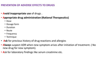 PREVENTION OF ADVERSE EFFECTS TO DRUGS
• Avoid inappropriate use of drugs .
• Appropriate drug administration (Rational Therapeutics)
• Dose
• Dosage form
• Duration
• Route
• Frequency
• Technique
• Ask for previous history of drug reactions and allergies
• Always suspect ADR when new symptom arises after initiation of treatment. ( No
new drug for new symptom).
• Ask for laboratory findings like serum creatinine etc.
 