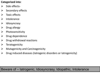 Categorized into:
➢ Side effects-
➢ Secondary effects
➢ Toxic effects
➢ Intolerance
➢ Idiosyncrasy
➢ Drug allergy
➢ Photosensitivity
➢ Drug dependence
➢ Drug withdrawal reactions
➢ Teratogenicity
➢ Mutagenicity and Carcinogenicity
➢ Drug induced diseases (Iatrogenic disorders or Iatrogenicity)
Beware of – Iatrogenic, Idiosyncrasy, Idiopathic, Intolerance
 