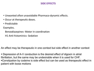 SIDE EFFECTS
• Unwanted often unavoidable Pharmaco-dynamic effects.
• Occur at therapeutic doses.
• Predictable
Examples.
Benzodiazepines- Motor in coordination
H1 Anti-histaminics- Sedation
An effect may be therapeutic in one context but side effect in another context
▪ Depression of A-V conduction is the desired effect of digoxin in atrial
fibrillation, but the same may be undesirable when it is used for CHF.
▪Constipation by codeine is side effect but can be used as therapeutic effect in
patient with loose motions
 