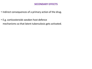 SECONDARY EFFECTS
• Indirect consequences of a primary action of the drug.
• E.g. corticosteroids weaken host defence
mechanisms so that latent tuberculosis gets activated.
 