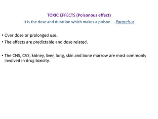 TOXIC EFFECTS (Poisonous effect)
It is the dose and duration which makes a poison.... Paracelsus
• Over dose or prolonged use.
• The effects are predictable and dose related.
• The CNS, CVS, kidney, liver, lung, skin and bone marrow are most commonly
involved in drug toxicity.
 