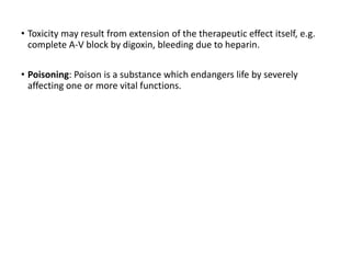 • Toxicity may result from extension of the therapeutic effect itself, e.g.
complete A-V block by digoxin, bleeding due to heparin.
• Poisoning: Poison is a substance which endangers life by severely
affecting one or more vital functions.
 