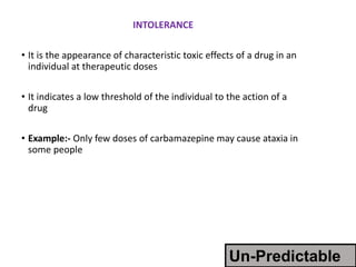 INTOLERANCE
• It is the appearance of characteristic toxic effects of a drug in an
individual at therapeutic doses
• It indicates a low threshold of the individual to the action of a
drug
• Example:- Only few doses of carbamazepine may cause ataxia in
some people
Un-Predictable
 