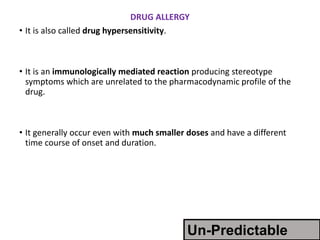 DRUG ALLERGY
• It is also called drug hypersensitivity.
• It is an immunologically mediated reaction producing stereotype
symptoms which are unrelated to the pharmacodynamic profile of the
drug.
• It generally occur even with much smaller doses and have a different
time course of onset and duration.
Un-Predictable
 