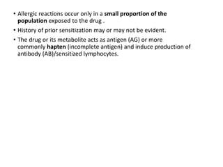 • Allergic reactions occur only in a small proportion of the
population exposed to the drug .
• History of prior sensitization may or may not be evident.
• The drug or its metabolite acts as antigen (AG) or more
commonly hapten (incomplete antigen) and induce production of
antibody (AB)/sensitized lymphocytes.
 