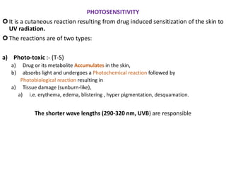 PHOTOSENSITIVITY
It is a cutaneous reaction resulting from drug induced sensitization of the skin to
UV radiation.
The reactions are of two types:
a) Photo-toxic :- (T-S)
a) Drug or its metabolite Accumulates in the skin,
b) absorbs light and undergoes a Photochemical reaction followed by
Photobiological reaction resulting in
a) Tissue damage (sunburn-like),
a) i.e. erythema, edema, blistering , hyper pigmentation, desquamation.
The shorter wave lengths (290-320 nm, UVB) are responsible
 