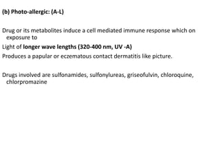 (b) Photo-allergic: (A-L)
Drug or its metabolites induce a cell mediated immune response which on
exposure to
Light of longer wave lengths (320-400 nm, UV -A)
Produces a papular or eczematous contact dermatitis like picture.
Drugs involved are sulfonamides, sulfonylureas, griseofulvin, chloroquine,
chlorpromazine
 