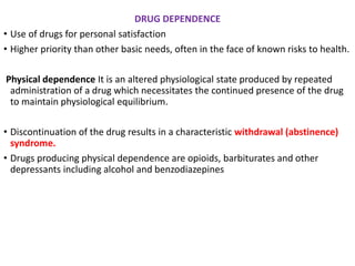 DRUG DEPENDENCE
• Use of drugs for personal satisfaction
• Higher priority than other basic needs, often in the face of known risks to health.
Physical dependence It is an altered physiological state produced by repeated
administration of a drug which necessitates the continued presence of the drug
to maintain physiological equilibrium.
• Discontinuation of the drug results in a characteristic withdrawal (abstinence)
syndrome.
• Drugs producing physical dependence are opioids, barbiturates and other
depressants including alcohol and benzodiazepines
 