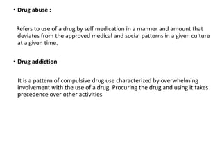 • Drug abuse :
Refers to use of a drug by self medication in a manner and amount that
deviates from the approved medical and social patterns in a given culture
at a given time.
• Drug addiction
It is a pattern of compulsive drug use characterized by overwhelming
involvement with the use of a drug. Procuring the drug and using it takes
precedence over other activities
 