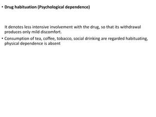 • Drug habituation (Psychological dependence)
It denotes less intensive involvement with the drug, so that its withdrawal
produces only mild discomfort.
• Consumption of tea, coffee, tobacco, social drinking are regarded habituating,
physical dependence is absent
 
