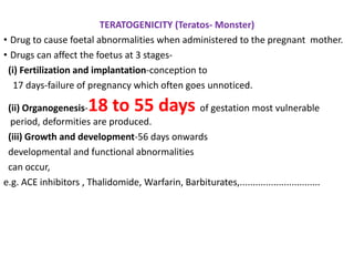 TERATOGENICITY (Teratos- Monster)
• Drug to cause foetal abnormalities when administered to the pregnant mother.
• Drugs can affect the foetus at 3 stages-
(i) Fertilization and implantation-conception to
17 days-failure of pregnancy which often goes unnoticed.
(ii) Organogenesis-18 to 55 days of gestation most vulnerable
period, deformities are produced.
(iii) Growth and development-56 days onwards
developmental and functional abnormalities
can occur,
e.g. ACE inhibitors , Thalidomide, Warfarin, Barbiturates,...............................
 