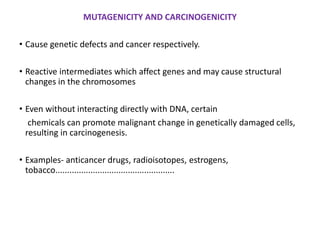 MUTAGENICITY AND CARCINOGENICITY
• Cause genetic defects and cancer respectively.
• Reactive intermediates which affect genes and may cause structural
changes in the chromosomes
• Even without interacting directly with DNA, certain
chemicals can promote malignant change in genetically damaged cells,
resulting in carcinogenesis.
• Examples- anticancer drugs, radioisotopes, estrogens,
tobacco...................................................
 