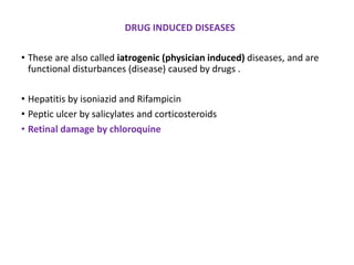 DRUG INDUCED DISEASES
• These are also called iatrogenic (physician induced) diseases, and are
functional disturbances (disease) caused by drugs .
• Hepatitis by isoniazid and Rifampicin
• Peptic ulcer by salicylates and corticosteroids
• Retinal damage by chloroquine
 