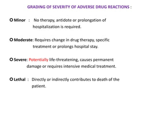 GRADING OF SEVERITY OF ADVERSE DRUG REACTIONS :
Minor : No therapy, antidote or prolongation of
hospitalization is required.
Moderate: Requires change in drug therapy, specific
treatment or prolongs hospital stay.
Severe: Potentially life-threatening, causes permanent
damage or requires intensive medical treatment.
Lethal : Directly or indirectly contributes to death of the
patient.
 