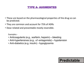 TYPE A- AUGMENTED
• These are based on the pharmacological properties of the drug so can
be predicted.
• They are common and account for 75% of ADRs
• Dose related and preventable mostly reversible.
Examples:-
• Anticoagulants (e.g., warfarin, heparin) – bleeding
• Anti-hypertensives (e.g.. α1-antagonists) – hypotension
• Anti-diabetics (e.g. insulin) - hypoglycemia
Predictable
 