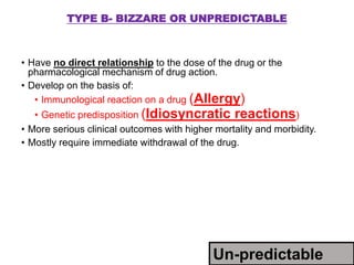 TYPE B- BIZZARE OR UNPREDICTABLE
• Have no direct relationship to the dose of the drug or the
pharmacological mechanism of drug action.
• Develop on the basis of:
• Immunological reaction on a drug (Allergy)
• Genetic predisposition (Idiosyncratic reactions)
• More serious clinical outcomes with higher mortality and morbidity.
• Mostly require immediate withdrawal of the drug.
Un-predictable
 