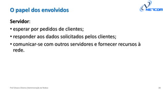 Prof Silvano Oliveira (Administração de Redes)
O papel dos envolvidos
Servidor:
• esperar por pedidos de clientes;
• responder aos dados solicitados pelos clientes;
• comunicar-se com outros servidores e fornecer recursos à
rede.
15
 