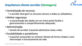 Prof Silvano Oliveira (Administração de Redes)
Arquitetura cliente-servidor (Vantagens)
• Centralização de recursos
• o servidor deve gerir os recursos comuns a todos os utilizadores;
• Melhor segurança
• a concentração dos dados em um único ponto facilita o
gerenciamento e compartilhamento adequado;
• Administração
• através do servidor é possível administrar toda a rede;
• Escalabilidade e paralelismo
• é possível acrescentar ou remover clientes de forma simples e sem
interromper o funcionamento da rede.
16
 