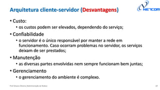 Prof Silvano Oliveira (Administração de Redes)
Arquitetura cliente-servidor (Desvantagens)
• Custo:
• os custos podem ser elevados, dependendo do serviço;
• Confiabilidade
• o servidor é o único responsável por manter a rede em
funcionamento. Caso ocorram problemas no servidor, os serviços
deixam de ser prestados;
• Manutenção
• as diversas partes envolvidas nem sempre funcionam bem juntas;
• Gerenciamento
• o gerenciamento do ambiente é complexo.
17
 