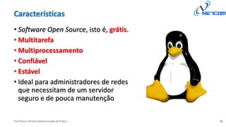 Prof Silvano Oliveira (Administração de Redes)
Características
• Software Open Source, isto é, grátis.
• Multitarefa
• Multiprocessamento
• Confiável
• Estável
• Ideal para administradores de redes
que necessitam de um servidor
seguro e de pouca manutenção
26
 